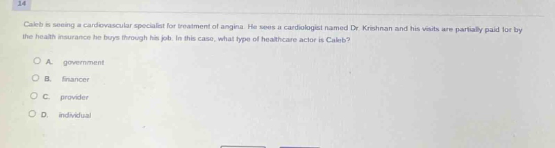 14\ncaleb is seeing a cardiovascular specialist for treatment of angina. he sees a cardiologist named dr. krishnan and his visits are partially paid for by the health insurance he buys through his job. in this case, what type of healthcare actor is caleb?\n\na. government\nb. financer\nc. provider\nd. individual