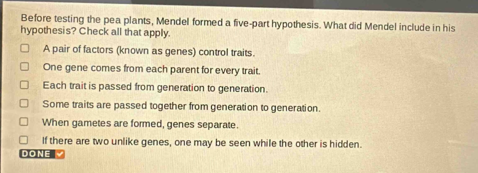 before testing the pea plants, mendel formed a five - part hypothesis. what did mendel include in his hypothesis? check all that apply.\na pair of factors (known as genes) control traits.\none gene comes from each parent for every trait.\neach trait is passed from generation to generation.\nsome traits are passed together from generation to generation.\nwhen gametes are formed, genes separate.\nif there are two unlike genes, one may be seen while the other is hidden.\ndone