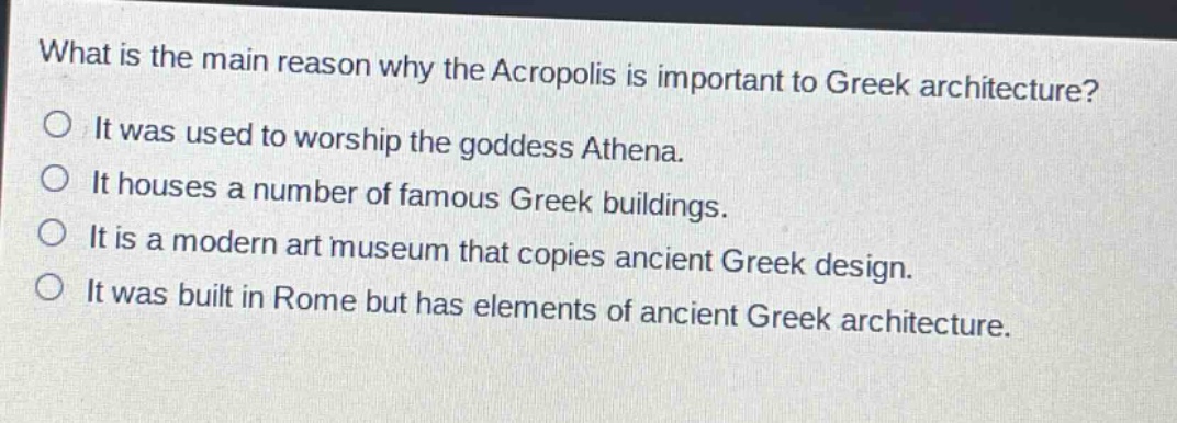 what is the main reason why the acropolis is important to greek architecture?\nit was used to worship the goddess athena.\nit houses a number of famous greek buildings.\nit is a modern art museum that copies ancient greek design.\nit was built in rome but has elements of ancient greek architecture.