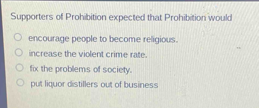supporters of prohibition expected that prohibition would\n○ encourage people to become religious.\n○ increase the violent crime rate.\n○ fix the problems of society.\n○ put liquor distillers out of business