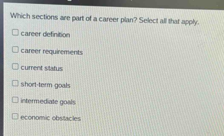 which sections are part of a career plan? select all that apply.\n□ career definition\n□ career requirements\n□ current status\n□ short - term goals\n□ intermediate goals\n□ economic obstacles
