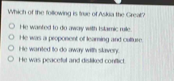 which of the following is true of askia the great?\nhe wanted to do away with islamic rule.\nhe was a proponent of learning and culture.\nhe wanted to do away with slavery.\nhe was peaceful and disliked conflict.