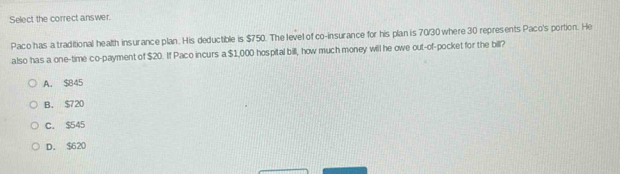 select the correct answer. paco has a traditional health insurance plan. his deductible is $750. the level of co - insurance for his plan is 70/30 where 30 represents pacos portion. he also has a one - time co - payment of $20. if paco incurs a $1,000 hospital bill, how much money will he owe out - of - pocket for the bill?\n\na. $845\nb. $720\nc. $545\nd. $620