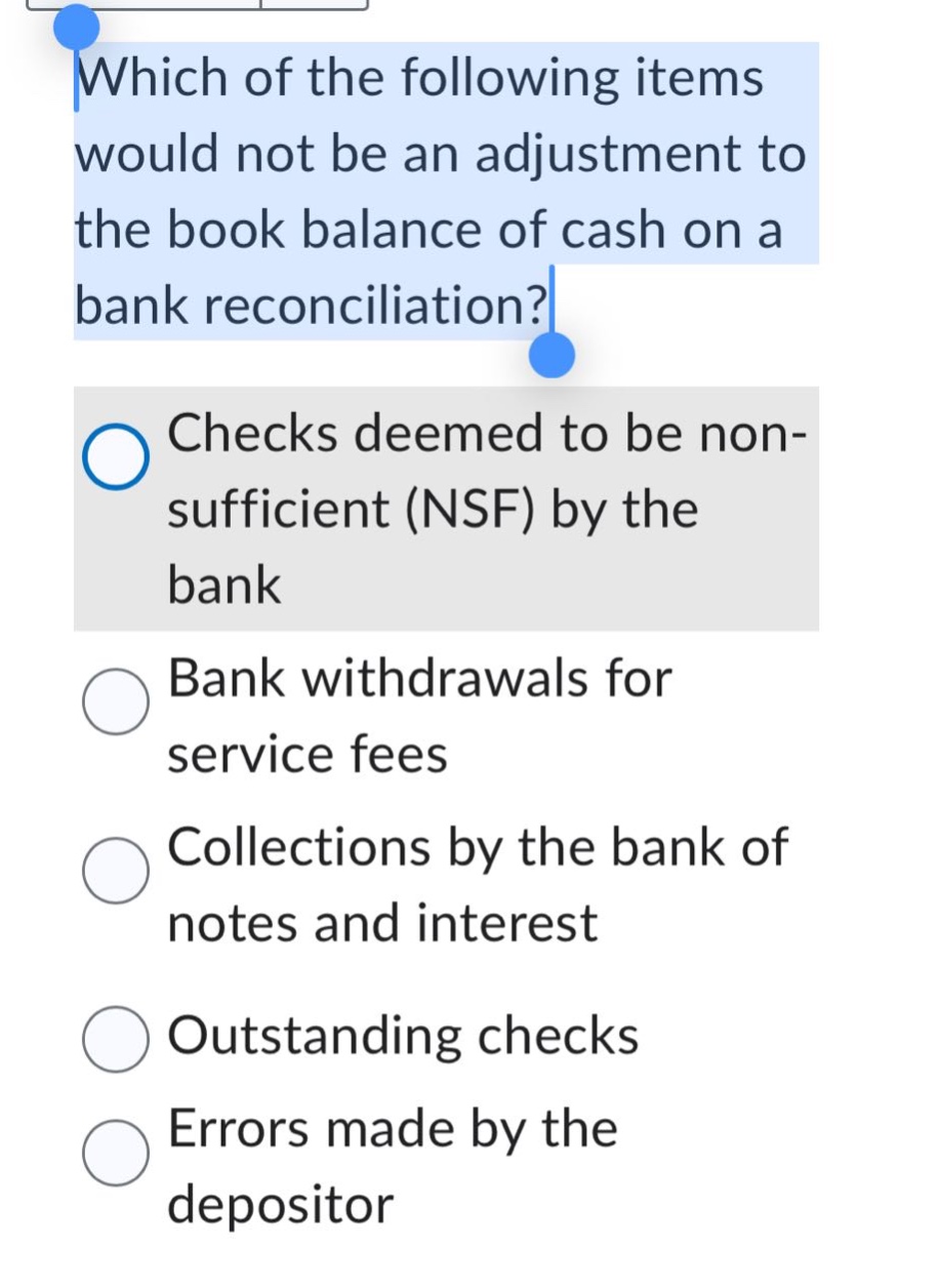 which of the following items would not be an adjustment to the book balance of cash on a bank reconciliation?\nchecks deemed to be non - sufficient (nsf) by the bank\nbank withdrawals for service fees\ncollections by the bank of notes and interest\noutstanding checks\nerrors made by the depositor