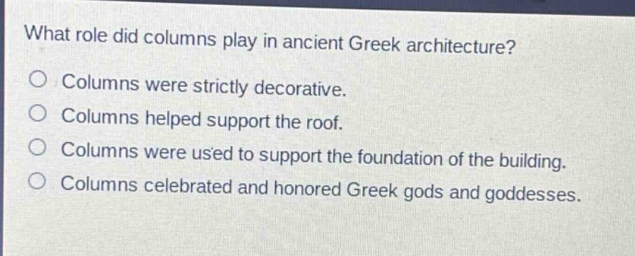 what role did columns play in ancient greek architecture?\ncolumns were strictly decorative.\ncolumns helped support the roof.\ncolumns were used to support the foundation of the building.\ncolumns celebrated and honored greek gods and goddesses.