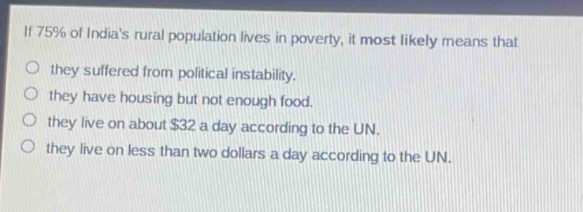 if 75% of indias rural population lives in poverty, it most likely means that\no they suffered from political instability.\no they have housing but not enough food.\no they live on about $32 a day according to the un.\no they live on less than two dollars a day according to the un.