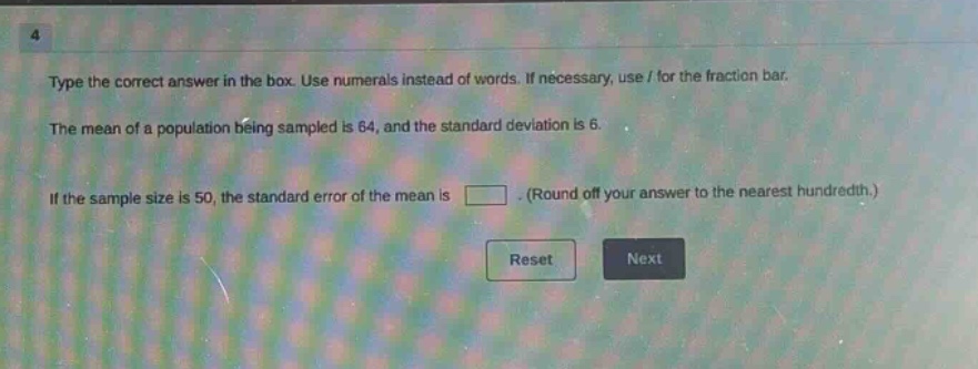 type the correct answer in the box. use numerals instead of words. if necessary, use / for the fraction bar. the mean of a population being sampled is 64, and the standard deviation is 6. if the sample size is 50, the standard error of the mean is . (round off your answer to the nearest hundredth.)