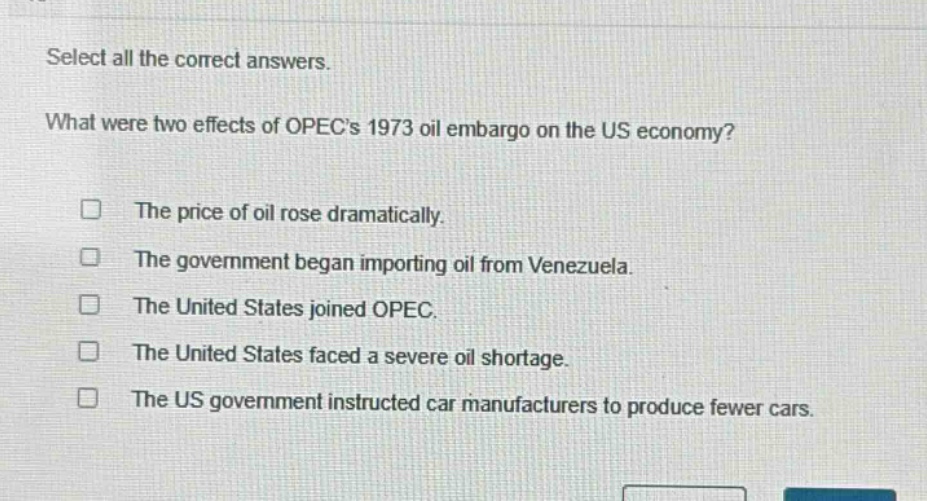 select all the correct answers. what were two effects of opecs 1973 oil embargo on the us economy? the price of oil rose dramatically. the government began importing oil from venezuela. the united states joined opec. the united states faced a severe oil shortage. the us government instructed car manufacturers to produce fewer cars.