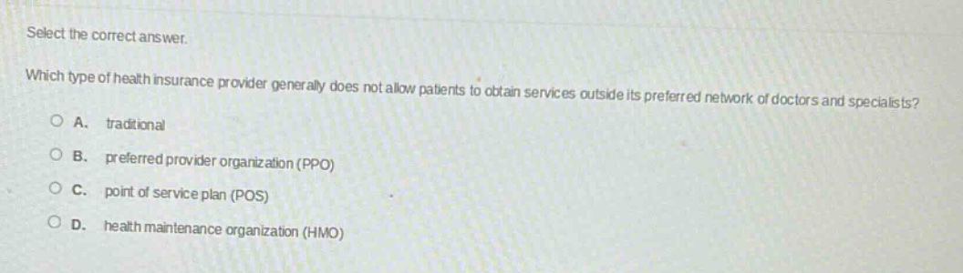 select the correct answer. which type of health insurance provider generally does not allow patients to obtain services outside its preferred network of doctors and specialists?\na. traditional\nb. preferred provider organization (ppo)\nc. point of service plan (pos)\nd. health maintenance organization (hmo)