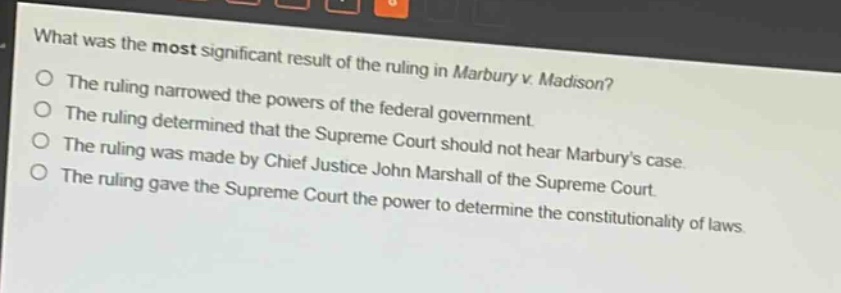 what was the most significant result of the ruling in marbury v. madison?\nthe ruling narrowed the powers of the federal government.\nthe ruling determined that the supreme court should not hear marburys case.\nthe ruling was made by chief justice john marshall of the supreme court.\nthe ruling gave the supreme court the power to determine the constitutionality of laws.