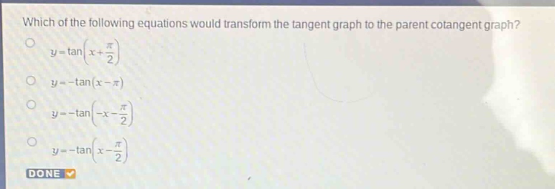 which of the following equations would transform the tangent graph to the parent cotangent graph?\n$y = \\tan(x+\frac{\\pi}{2})$\n$y=-\\tan(x - \\pi)$\n$y=-\\tan(-x-\frac{\\pi}{2})$\n$y=-\\tan(x-\frac{\\pi}{2})$\ndone