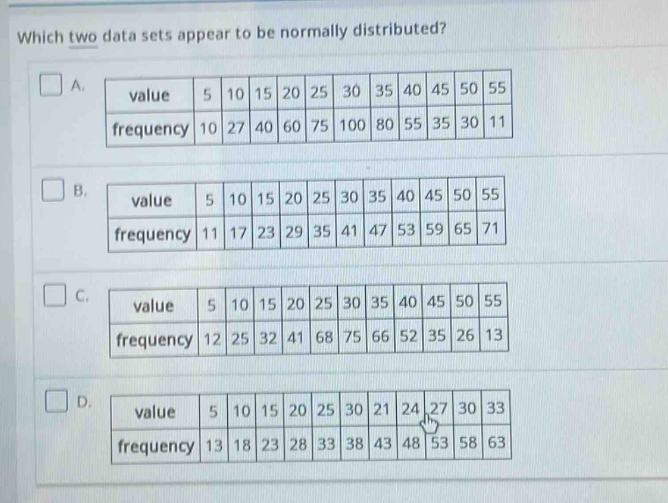 which two data sets appear to be normally distributed?\na. value 5 10 15 20 25 30 35 40 45 50 55\nfrequency 10 27 40 60 75 100 80 55 35 30 11\nb. value 5 10 15 20 25 30 35 40 45 50 55\nfrequency 11 17 23 29 35 41 47 53 59 65 71\nc. value 5 10 15 20 25 30 35 40 45 50 55\nfrequency 12 25 32 41 68 75 66 52 35 26 13\nd. value 5 10 15 20 25 30 21 24 27 30 33\nfrequency 13 18 23 28 33 38 43 48 53 58 63