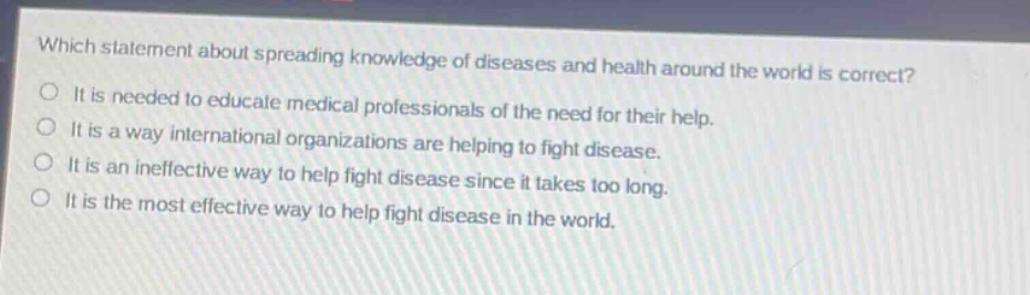 which statement about spreading knowledge of diseases and health around the world is correct?\nit is needed to educate medical professionals of the need for their help.\nit is a way international organizations are helping to fight disease.\nit is an ineffective way to help fight disease since it takes too long.\nit is the most effective way to help fight disease in the world.