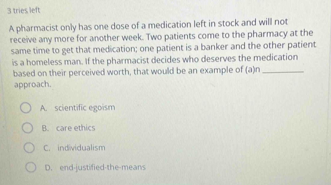 3 tries left\na pharmacist only has one dose of a medication left in stock and will not receive any more for another week. two patients come to the pharmacy at the same time to get that medication; one patient is a banker and the other patient is a homeless man. if the pharmacist decides who deserves the medication based on their perceived worth, that would be an example of (a)n __________ approach.\n\na. scientific egoism\nb. care ethics\nc. individualism\nd. end - justified - the - means