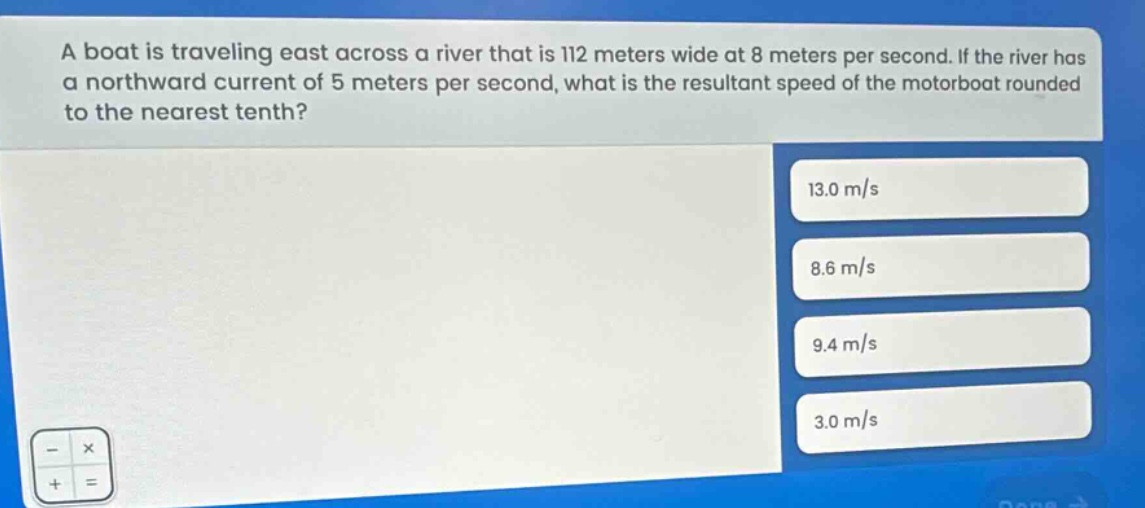 a boat is traveling east across a river that is 112 meters wide at 8 meters per second. if the river has a northward current of 5 meters per second, what is the resultant speed of the motorboat rounded to the nearest tenth? 13.0 m/s 8.6 m/s 9.4 m/s 3.0 m/s