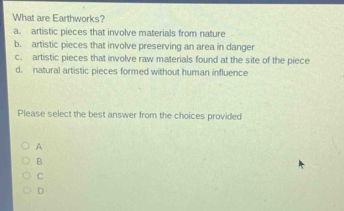what are earthworks?\na. artistic pieces that involve materials from nature\nb. artistic pieces that involve preserving an area in danger\nc. artistic pieces that involve raw materials found at the site of the piece\nd. natural artistic pieces formed without human influence\nplease select the best answer from the choices provided\na\nb\nc\nd