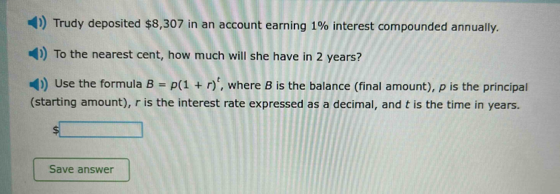 trudy deposited $8,307 in an account earning 1% interest compounded annually. to the nearest cent, how much will she have in 2 years? use the formula $b = p(1 + r)^t$, where $b$ is the balance (final amount), $p$ is the principal (starting amount), $r$ is the interest rate expressed as a decimal, and $t$ is the time in years.