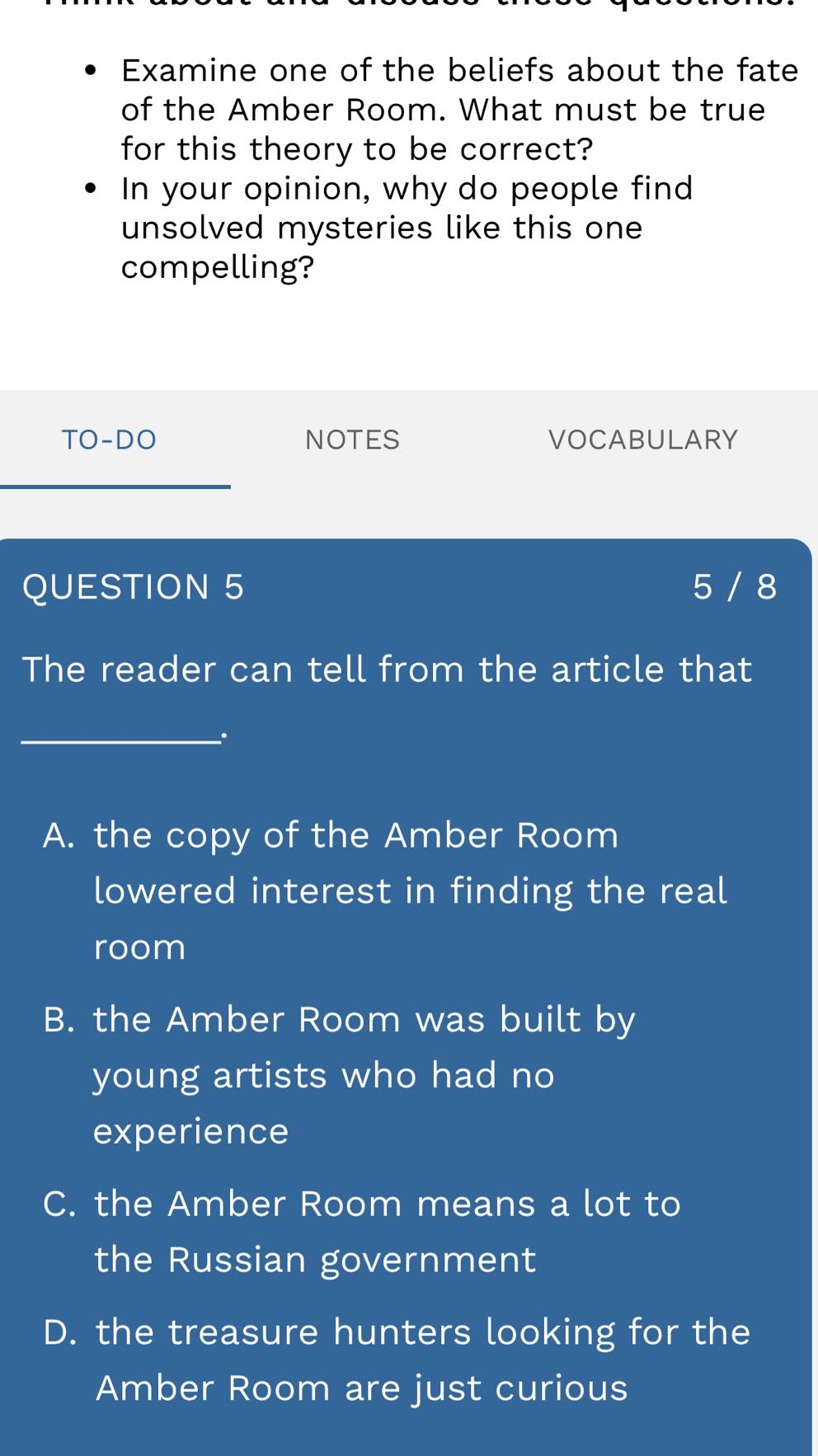 examine one of the beliefs about the fate of the amber room. what must be true for this theory to be correct?\nin your opinion, why do people find unsolved mysteries like this one compelling?\n\nquestion 5\nthe reader can tell from the article that \n__________.\n\na. the copy of the amber room lowered interest in finding the real room\nb. the amber room was built by young artists who had no experience\nc. the amber room means a lot to the russian government\nd. the treasure hunters looking for the amber room are just curious