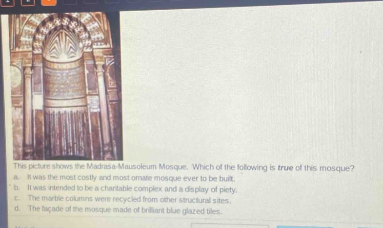 this picture shows the madrasa - mausoleum mosque. which of the following is true of this mosque? a. it was the most costly and most ornate mosque ever to be built. b. it was intended to be a charitable complex and a display of piety. c. the marble columns were recycled from other structural sites. d. the facade of the mosque made of brilliant blue glazed tiles.