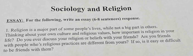 sociology and religion\nessay: for the following, write an essay (6 - 8 sentences) response.\n1. religion is a major part of some people’s lives, while not a big part in others. thinking about your own culture and religious values, how important is religion in your life? do you ever discuss religion or beliefs with your friends? are you friends with people who’s religious practices are different from yours? if so, is it easy or difficult to be friends with them?