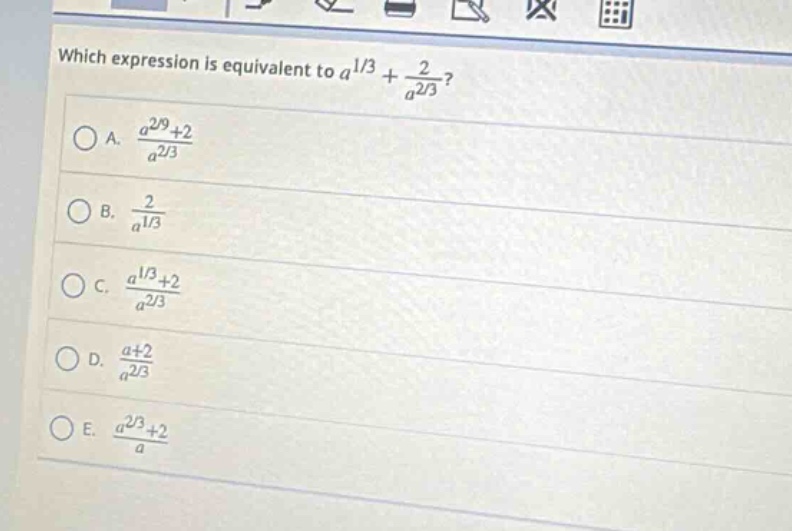 which expression is equivalent to $a^{1/3}+\frac{2}{a^{2/3}}$?\na. $\frac{a^{2/9}+2}{a^{2/3}}$\nb. $\frac{2}{a^{1/3}}$\nc. $\frac{a^{1/3}+2}{a^{2/3}}$\nd. $\frac{a + 2}{a^{2/3}}$\ne. $\frac{a^{2/3}+2}{a}$