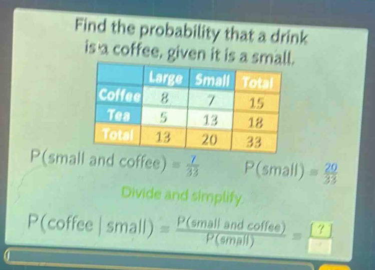 find the probability that a drink is a coffee, given it is a small.\n| |large|small|total|\n|--|--|--|--|\n|coffee|8|7|15|\n|tea|5|13|18|\n|total|13|20|33|\np(small and coffee) = \\frac{7}{33} p(small) = \\frac{20}{33}\ndivide and simplify.\np(coffee | small) = \\frac{p(small and coffee)}{p(small)} = ?