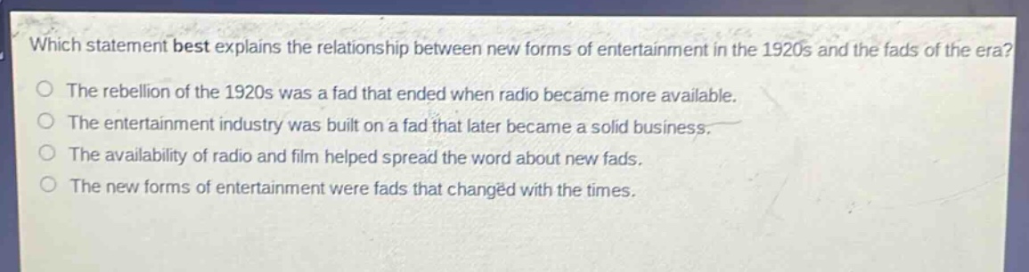 which statement best explains the relationship between new forms of entertainment in the 1920s and the fads of the era?\nthe rebellion of the 1920s was a fad that ended when radio became more available.\nthe entertainment industry was built on a fad that later became a solid business.\nthe availability of radio and film helped spread the word about new fads.\nthe new forms of entertainment were fads that changed with the times.