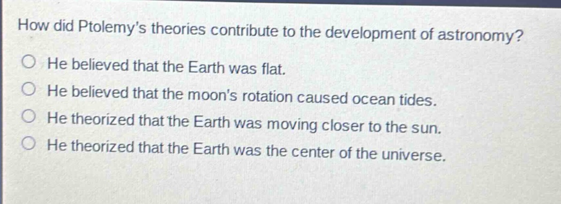 how did ptolemys theories contribute to the development of astronomy?\nhe believed that the earth was flat.\nhe believed that the moons rotation caused ocean tides.\nhe theorized that the earth was moving closer to the sun.\nhe theorized that the earth was the center of the universe.