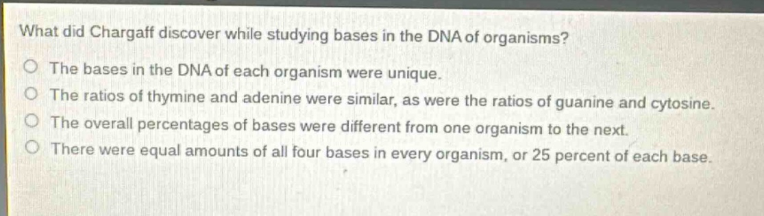 what did chargaff discover while studying bases in the dna of organisms?\no the bases in the dna of each organism were unique.\no the ratios of thymine and adenine were similar, as were the ratios of guanine and cytosine.\no the overall percentages of bases were different from one organism to the next.\no there were equal amounts of all four bases in every organism, or 25 percent of each base.