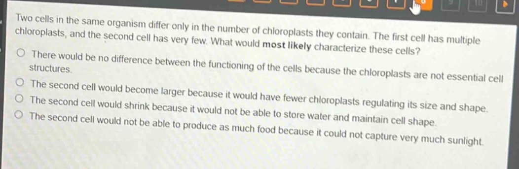 two cells in the same organism differ only in the number of chloroplasts they contain. the first cell has multiple chloroplasts, and the second cell has very few. what would most likely characterize these cells?\nthere would be no difference between the functioning of the cells because the chloroplasts are not essential cell structures.\nthe second cell would become larger because it would have fewer chloroplasts regulating its size and shape.\nthe second cell would shrink because it would not be able to store water and maintain cell shape.\nthe second cell would not be able to produce as much food because it could not capture very much sunlight.