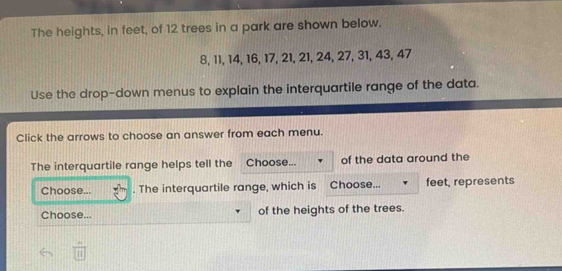 the heights, in feet, of 12 trees in a park are shown below. 8, 11, 14, 16, 17, 21, 21, 24, 27, 31, 43, 47. use the drop - down menus to explain the interquartile range of the data. click the arrows to choose an answer from each menu. the interquartile range helps tell the choose... of the data around the choose... the interquartile range, which is choose... feet, represents choose... of the heights of the trees.
