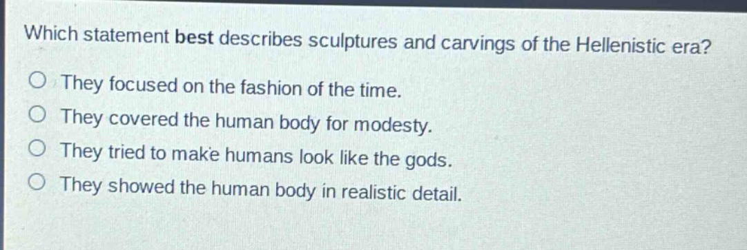 which statement best describes sculptures and carvings of the hellenistic era?\no they focused on the fashion of the time.\no they covered the human body for modesty.\no they tried to make humans look like the gods.\no they showed the human body in realistic detail.