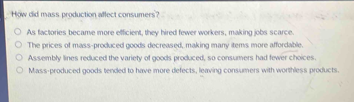 how did mass production affect consumers?\no as factories became more efficient, they hired fewer workers, making jobs scarce.\no the prices of mass - produced goods decreased, making many items more affordable.\no assembly lines reduced the variety of goods produced, so consumers had fewer choices.\no mass - produced goods tended to have more defects, leaving consumers with worthless products.