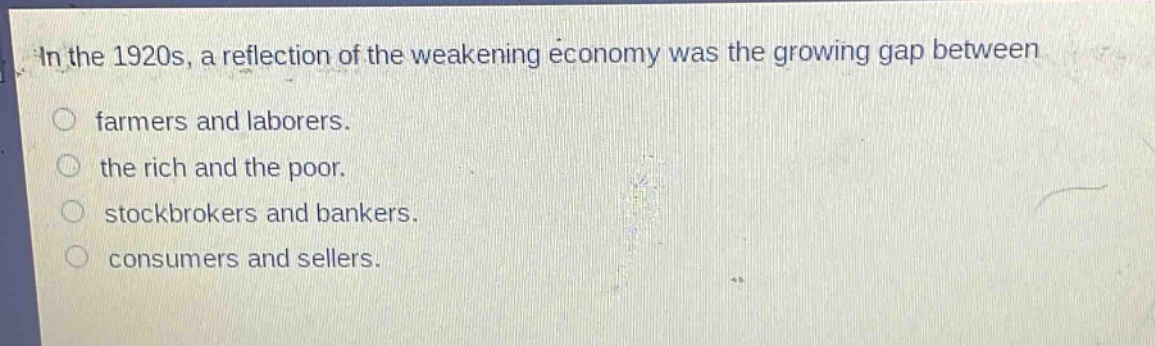 in the 1920s, a reflection of the weakening economy was the growing gap between\nfarmers and laborers.\nthe rich and the poor.\nstockbrokers and bankers.\nconsumers and sellers.