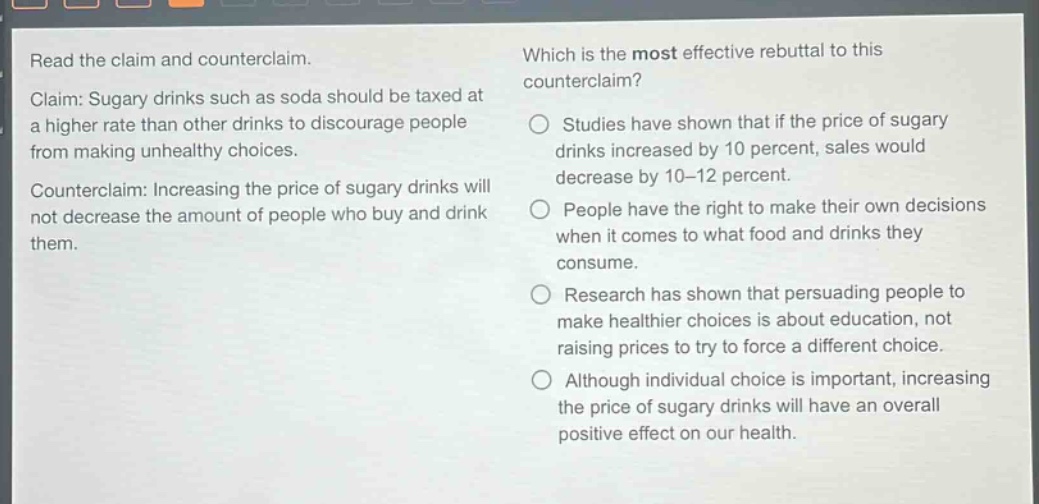 read the claim and counterclaim. claim: sugary drinks such as soda should be taxed at a higher rate than other drinks to discourage people from making unhealthy choices. counter - claim: increasing the price of sugary drinks will not decrease the amount of people who buy and drink them. which is the most effective rebuttal to this counterclaim? studies have shown that if the price of sugary drinks increased by 10 percent, sales would decrease by 10 - 12 percent. people have the right to make their own decisions when it comes to what food and drinks they consume. research has shown that persuading people to make healthier choices is about education, not raising prices to try to force a different choice. although individual choice is important, increasing the price of sugary drinks will have an overall positive effect on our health.