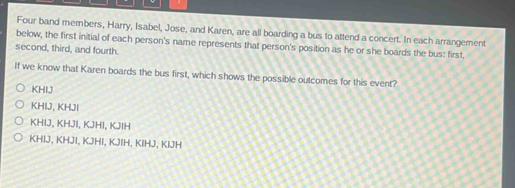 four band members, harry, isabel, jose, and karen, are all boarding a bus to attend a concert. in each arrangement below, the first initial of each persons name represents that persons position as he or she boards the bus: first, second, third, and fourth. if we know that karen boards the bus first, which shows the possible outcomes for this event?\no khij\no khij, khji\no khij, khji, kjhi, kjih\no khij, khji, kjhi, kjih, kihj, kijh