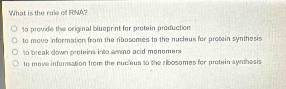 what is the role of rna?\no to provide the original blueprint for protein production\no to move information from the ribosomes to the nucleus for protein synthesis\no to break down proteins into amino - acid monomers\no to move information from the nucleus to the ribosomes for protein synthesis