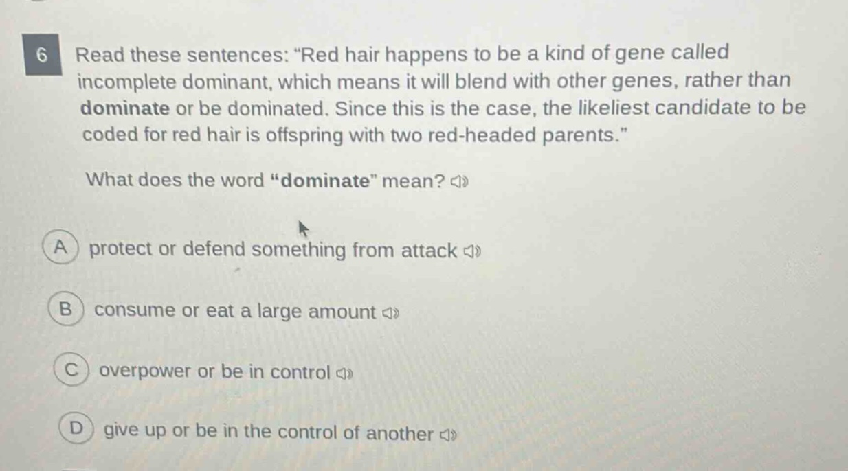 6 read these sentences: “red hair happens to be a kind of gene called incomplete dominant, which means it will blend with other genes, rather than dominate or be dominated. since this is the case, the likeliest candidate to be coded for red hair is offspring with two red - headed parents.” what does the word “dominate” mean? a protect or defend something from attack b consume or eat a large amount c overpower or be in control d give up or be in the control of another