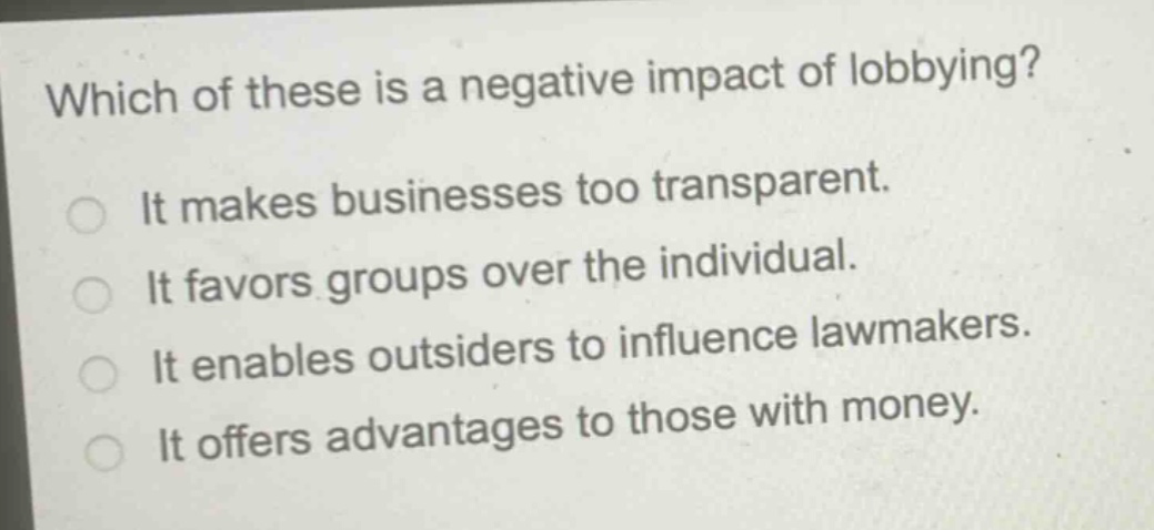 which of these is a negative impact of lobbying?\nit makes businesses too transparent.\nit favors groups over the individual.\nit enables outsiders to influence lawmakers.\nit offers advantages to those with money.