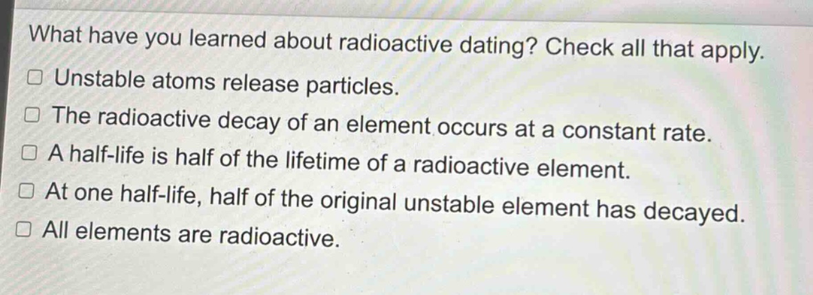 what have you learned about radioactive dating? check all that apply.\n□ unstable atoms release particles.\n□ the radioactive decay of an element occurs at a constant rate.\n□ a half - life is half of the lifetime of a radioactive element.\n□ at one half - life, half of the original unstable element has decayed.\n□ all elements are radioactive.