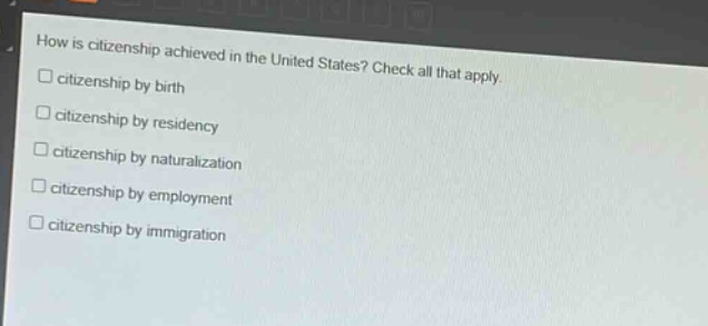 how is citizenship achieved in the united states? check all that apply.\n□ citizenship by birth\n□ citizenship by residency\n□ citizenship by naturalization\n□ citizenship by employment\n□ citizenship by immigration