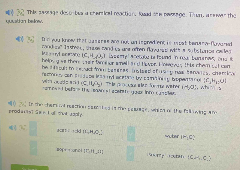 this passage describes a chemical reaction. read the passage. then, answer the question below. did you know that bananas are not an ingredient in most banana - flavored candies? instead, these candies are often flavored with a substance called isoamyl acetate (c₇h₁₄o₂). isoamyl acetate is found in real bananas, and it helps give them their familiar smell and flavor. however, this chemical can be difficult to extract from bananas. instead of using real bananas, chemical factories can produce isoamyl acetate by combining isopentanol (c₅h₁₂o) with acetic acid (c₂h₄o₂). this process also forms water (h₂o), which is removed before the isoamyl acetate goes into candies. in the chemical reaction described in the passage, which of the following are products? select all that apply. acetic acid (c₂h₄o₂) water (h₂o) isopentanol (c₅h₁₂o) isoamyl acetate (c₇h₁₄o₂)