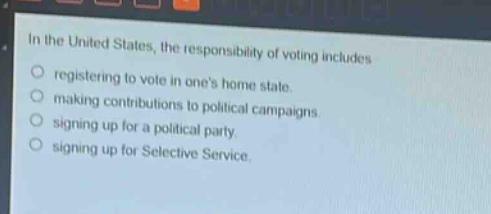 in the united states, the responsibility of voting includes\nregistering to vote in ones home state.\nmaking contributions to political campaigns.\nsigning up for a political party.\nsigning up for selective service.