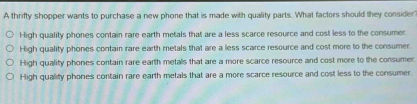 a thrifty shopper wants to purchase a new phone that is made with quality parts. what factors should they consider?\n○ high quality phones contain rare earth metals that are a less scarce resource and cost less to the consumer.\n○ high quality phones contain rare earth metals that are a less scarce resource and cost more to the consumer.\n○ high quality phones contain rare earth metals that are a more scarce resource and cost more to the consumer.\n○ high quality phones contain rare earth metals that are a more scarce resource and cost less to the consumer.