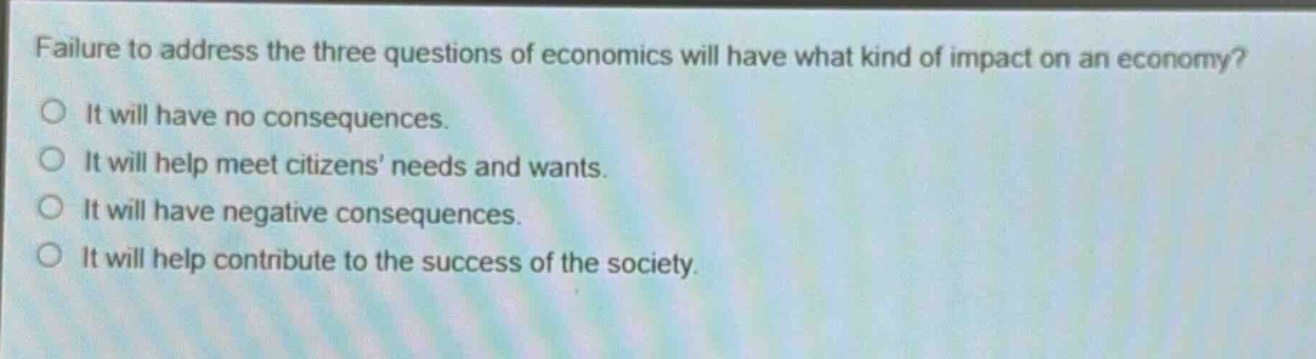 failure to address the three questions of economics will have what kind of impact on an economy?\no it will have no consequences.\no it will help meet citizens’ needs and wants.\no it will have negative consequences.\no it will help contribute to the success of the society.
