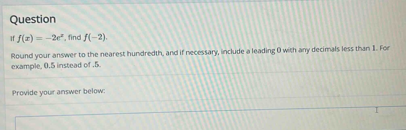 question\nif $f(x)=-2e^{x}$, find $f(-2)$.\nround your answer to the nearest hundredth, and if necessary, include a leading 0 with any decimals less than 1. for example, 0.5 instead of .5.\nprovide your answer below: