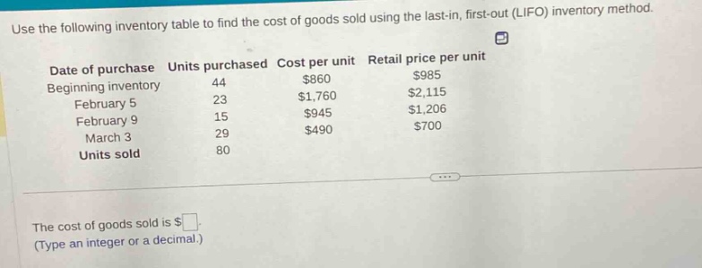 use the following inventory table to find the cost of goods sold using the last - in, first - out (lifo) inventory method.\ndate of purchase units purchased cost per unit retail price per unit\nbeginning inventory 44 $860 $985\nfebruary 5 23 $1,760 $2,115\nfebruary 9 15 $945 $1,206\nmarch 3 29 $490 $700\nunits sold 80\nthe cost of goods sold is $ \n(type an integer or a decimal.)