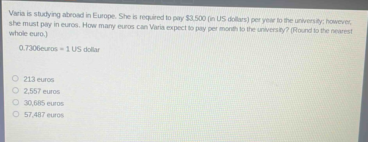 varia is studying abroad in europe. she is required to pay $3,500 (in us dollars) per year to the university; however, she must pay in euros. how many euros can varia expect to pay per month to the university? (round to the nearest whole euro.)\n0.7306 euros = 1 us dollar\n\n213 euros\n2,557 euros\n30,685 euros\n57,487 euros