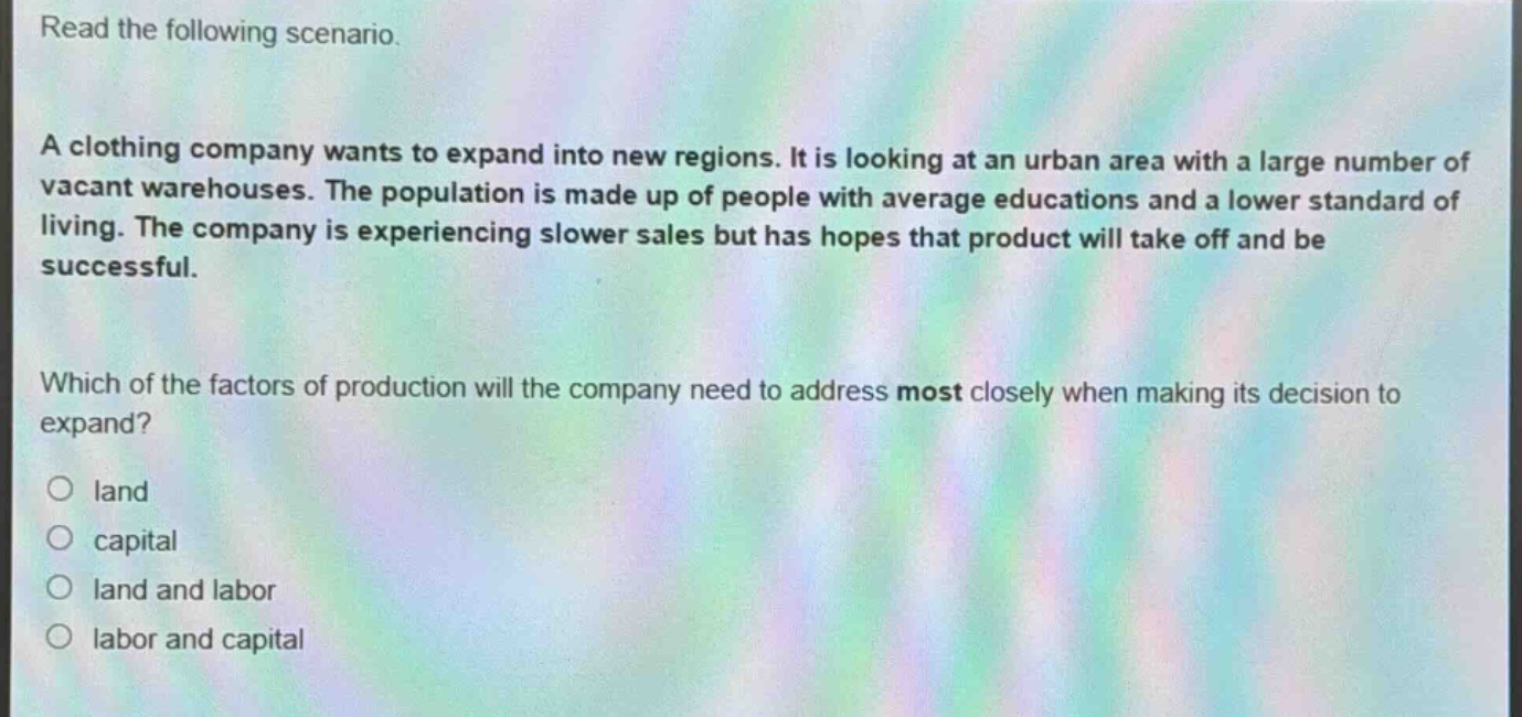 read the following scenario.\na clothing company wants to expand into new regions. it is looking at an urban area with a large number of vacant warehouses. the population is made up of people with average educations and a lower standard of living. the company is experiencing slower sales but has hopes that product will take off and be successful.\nwhich of the factors of production will the company need to address most closely when making its decision to expand?\no land\no capital\no land and labor\no labor and capital
