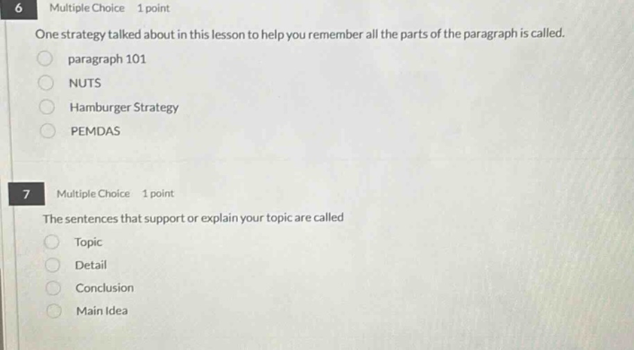6 multiple choice 1 point\none strategy talked about in this lesson to help you remember all the parts of the paragraph is called.\nparagraph 101\nnuts\nhamburger strategy\npemdas\n7 multiple choice 1 point\nthe sentences that support or explain your topic are called\ntopic\ndetail\nconclusion\nmain idea